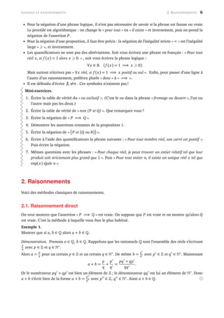 LOGIQUE ET RAISONNEMENTS 2. RAISONNEMENTS 6
• Pour la négation d’une phrase logique, il n’est pas nécessaire de savoir si la phrase est fausse ou vraie.
Le procédé est algorithmique : on change le « pour tout » en « il existe » et inversement, puis on prend la
négation de l’assertion P.
• Pour la négation d’une proposition, il faut être précis : la négation de l’inégalité stricte « < » est l’inégalité
large « », et inversement.
• Les quantiﬁcateurs ne sont pas des abréviations. Soit vous écrivez une phrase en français : « Pour tout
réel x, si f (x) = 1 alors x 0. » , soit vous écrivez la phrase logique :
∀x ∈ (f (x) = 1 =⇒ x 0).
Mais surtout n’écrivez pas « ∀x réel, si f (x) = 1 =⇒ x positif ou nul ». Enﬁn, pour passer d’une ligne à
l’autre d’un raisonnement, préférez plutôt « donc » à « =⇒ ».
• Il est défendu d’écrire ∃,=⇒ . Ces symboles n’existent pas !
Mini-exercices.
1. Écrire la table de vérité du « ou exclusif ». (C’est le ou dans la phrase « fromage ou dessert », l’un ou
l’autre mais pas les deux.)
2. Écrire la table de vérité de « non (P et Q) ». Que remarquez vous ?
3. Écrire la négation de « P =⇒ Q ».
4. Démontrer les assertions restantes de la proposition 1.
5. Écrire la négation de « P et (Q ou R) ».
6. Écrire à l’aide des quantiﬁcateurs la phrase suivante : « Pour tout nombre réel, son carré est positif ».
Puis écrire la négation.
7. Mêmes questions avec les phrases : « Pour chaque réel, je peux trouver un entier relatif tel que leur
produit soit strictement plus grand que 1 ». Puis « Pour tout entier n, il existe un unique réel x tel que
exp(x) égale n ».
2. Raisonnements
Voici des méthodes classiques de raisonnements.
2.1. Raisonnement direct
On veut montrer que l’assertion « P =⇒ Q » est vraie. On suppose que P est vraie et on montre qu’alors Q
est vraie. C’est la méthode à laquelle vous êtes le plus habitué.
Exemple 1.
Montrer que si a, b ∈ alors a + b ∈ .
Démonstration. Prenons a ∈ , b ∈ . Rappelons que les rationnels sont l’ensemble des réels s’écrivant
p
q avec p ∈ et q ∈ ∗
.
Alors a =
p
q pour un certain p ∈ et un certain q ∈ ∗
. De même b =
p
q avec p ∈ et q ∈ ∗
. Maintenant
a + b =
p
q
+
p
q
=
pq + qp
qq
.
Or le numérateur pq + qp est bien un élément de ; le dénominateur qq est lui un élément de ∗
. Donc
a + b s’écrit bien de la forme a + b =
p
q avec p ∈ , q ∈ ∗
. Ainsi a + b ∈ .
 