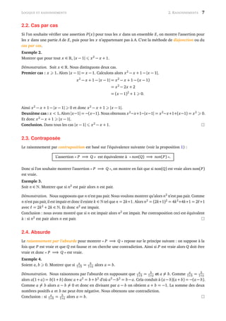 LOGIQUE ET RAISONNEMENTS 2. RAISONNEMENTS 7
2.2. Cas par cas
Si l’on souhaite vériﬁer une assertion P(x) pour tous les x dans un ensemble E, on montre l’assertion pour
les x dans une partie A de E, puis pour les x n’appartenant pas à A. C’est la méthode de disjonction ou du
cas par cas.
Exemple 2.
Montrer que pour tout x ∈ , |x − 1| x2
− x + 1.
Démonstration. Soit x ∈ . Nous distinguons deux cas.
Premier cas : x 1. Alors |x − 1| = x − 1. Calculons alors x2
− x + 1 − |x − 1|.
x2
− x + 1 − |x − 1| = x2
− x + 1 − (x − 1)
= x2
− 2x + 2
= (x − 1)2
+ 1 0.
Ainsi x2
− x + 1 − |x − 1| 0 et donc x2
− x + 1 |x − 1|.
Deuxième cas : x < 1. Alors |x−1| = −(x−1). Nous obtenons x2
−x+1−|x−1| = x2
−x+1+(x−1) = x2
0.
Et donc x2
− x + 1 |x − 1|.
Conclusion. Dans tous les cas |x − 1| x2
− x + 1.
2.3. Contraposée
Le raisonnement par contraposition est basé sur l’équivalence suivante (voir la proposition 1) :
L’assertion « P =⇒ Q » est équivalente à « non(Q) =⇒ non(P) ».
Donc si l’on souhaite montrer l’assertion « P =⇒ Q », on montre en fait que si non(Q) est vraie alors non(P)
est vraie.
Exemple 3.
Soit n ∈ . Montrer que si n2
est pair alors n est pair.
Démonstration. Nous supposons que n n’est pas pair. Nous voulons montrer qu’alors n2
n’est pas pair. Comme
n n’est pas pair,il est impair et donc il existe k ∈ tel que n = 2k+1. Alors n2
= (2k+1)2
= 4k2
+4k+1 = 2 +1
avec = 2k2
+ 2k ∈ . Et donc n2
est impair.
Conclusion : nous avons montré que si n est impair alors n2
est impair. Par contraposition ceci est équivalent
à : si n2
est pair alors n est pair.
2.4. Absurde
Le raisonnement par l’absurde pour montrer « P =⇒ Q » repose sur le principe suivant : on suppose à la
fois que P est vraie et que Q est fausse et on cherche une contradiction. Ainsi si P est vraie alors Q doit être
vraie et donc « P =⇒ Q » est vraie.
Exemple 4.
Soient a, b 0. Montrer que si a
1+b = b
1+a alors a = b.
Démonstration. Nous raisonnons par l’absurde en supposant que a
1+b = b
1+a et a = b. Comme a
1+b = b
1+a
alors a(1+ a) = b(1+ b) donc a+ a2
= b + b2
d’où a2
− b2
= b − a. Cela conduit à (a − b)(a + b) = −(a − b).
Comme a = b alors a − b = 0 et donc en divisant par a − b on obtient a + b = −1. La somme des deux
nombres positifs a et b ne peut être négative. Nous obtenons une contradiction.
Conclusion : si a
1+b = b
1+a alors a = b.
 