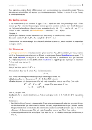 LOGIQUE ET RAISONNEMENTS 2. RAISONNEMENTS 8
Dans la pratique, on peut choisir indifféremment entre un raisonnement par contraposition ou par l’absurde.
Attention cependant de bien préciser quel type de raisonnement vous choisissez et surtout de ne pas changer
en cours de rédaction !
2.5. Contre-exemple
Si l’on veut montrer qu’une assertion du type « ∀x ∈ E P(x) » est vraie alors pour chaque x de E il faut
montrer que P(x) est vraie. Par contre pour montrer que cette assertion est fausse alors il sufﬁt de trouver
x ∈ E tel que P(x) soit fausse. (Rappelez-vous la négation de « ∀x ∈ E P(x) » est « ∃x ∈ E non P(x) ».)
Trouver un tel x c’est trouver un contre-exemple à l’assertion « ∀x ∈ E P(x) ».
Exemple 5.
Montrer que l’assertion suivante est fausse « Tout entier positif est somme de trois carrés ».
(Les carrés sont les 02
, 12
, 22
, 32
,... Par exemple 6 = 22
+ 12
+ 12
.)
Démonstration. Un contre-exemple est 7 : les carrés inférieurs à 7 sont 0, 1, 4 mais avec trois de ces nombres
on ne peut faire 7.
2.6. Récurrence
Le principe de récurrence permet de montrer qu’une assertion P(n), dépendant de n, est vraie pour tout
n ∈ . La démonstration par récurrence se déroule en trois étapes : lors de l’initialisation on prouve P(0).
Pour l’étape d’hérédité, on suppose n 0 donné avec P(n) vraie, et on démontre alors que l’assertion
P(n + 1) au rang suivant est vraie. Enﬁn dans la conclusion, on rappelle que par le principe de récurrence
P(n) est vraie pour tout n ∈ .
Exemple 6.
Montrer que pour tout n ∈ , 2n
> n.
Démonstration. Pour n 0, notons P(n) l’assertion suivante :
2n
> n.
Nous allons démontrer par récurrence que P(n) est vraie pour tout n 0.
Initialisation. Pour n = 0 nous avons 20
= 1 > 0. Donc P(0) est vraie.
Hérédité. Fixons n 0. Supposons que P(n) soit vraie. Nous allons montrer que P(n + 1) est vraie.
2n+1
= 2n
+ 2n
> n + 2n
car par P(n) nous savons 2n
> n,
> n + 1 car 2n
1.
Donc P(n + 1) est vraie.
Conclusion. Par le principe de récurrence P(n) est vraie pour tout n 0, c’est-à-dire 2n
> n pour tout
n 0.
Remarques :
• La rédaction d’une récurrence est assez rigide. Respectez scrupuleusement la rédaction proposée : donnez
un nom à l’assertion que vous souhaitez montrer (ici P(n)), respectez les trois étapes (même si souvent
l’étape d’initialisation est très facile). En particulier méditez et conservez la première ligne de l’hérédité
« Fixons n 0. Supposons que P(n) soit vraie. Nous allons montrer que P(n + 1) est vraie. »
• Si on doit démontrer qu’une propriété est vraie pour tout n n0, alors on commence l’initialisation au
rang n0.
 