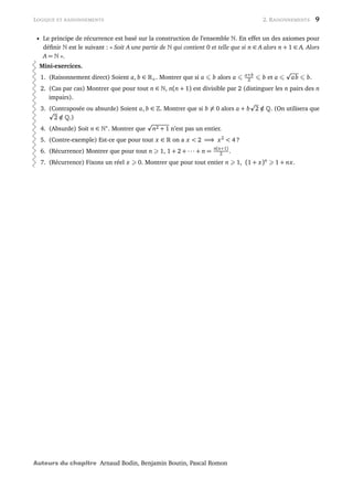 LOGIQUE ET RAISONNEMENTS 2. RAISONNEMENTS 9
• Le principe de récurrence est basé sur la construction de l’ensemble . En effet un des axiomes pour
déﬁnir est le suivant : « Soit A une partie de qui contient 0 et telle que si n ∈ A alors n + 1 ∈ A. Alors
A = ».
Mini-exercices.
1. (Raisonnement direct) Soient a, b ∈ +. Montrer que si a b alors a a+b
2 b et a ab b.
2. (Cas par cas) Montrer que pour tout n ∈ , n(n + 1) est divisible par 2 (distinguer les n pairs des n
impairs).
3. (Contraposée ou absurde) Soient a, b ∈ . Montrer que si b = 0 alors a + b 2 /∈ . (On utilisera que
2 /∈ .)
4. (Absurde) Soit n ∈ ∗
. Montrer que n2 + 1 n’est pas un entier.
5. (Contre-exemple) Est-ce que pour tout x ∈ on a x < 2 =⇒ x2
< 4 ?
6. (Récurrence) Montrer que pour tout n 1, 1 + 2 + ··· + n =
n(n+1)
2 .
7. (Récurrence) Fixons un réel x 0. Montrer que pour tout entier n 1, (1 + x)n
1 + nx.
Auteurs du chapitre Arnaud Bodin, Benjamin Boutin, Pascal Romon
 