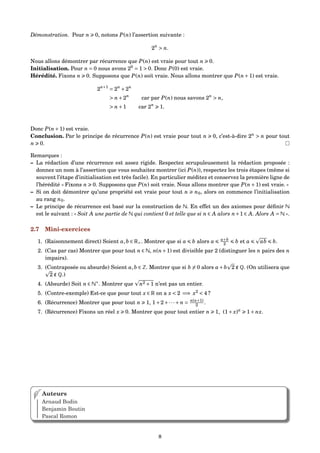Démonstration. Pour n 0, notons P(n) l’assertion suivante :
2n
> n.
Nous allons démontrer par récurrence que P(n) est vraie pour tout n 0.
Initialisation. Pour n = 0 nous avons 20
= 1 > 0. Donc P(0) est vraie.
Hérédité. Fixons n 0. Supposons que P(n) soit vraie. Nous allons montrer que P(n+1) est vraie.
2n+1
= 2n
+2n
> n+2n
car par P(n) nous savons 2n
> n,
> n+1 car 2n
1.
Donc P(n+1) est vraie.
Conclusion. Par le principe de récurrence P(n) est vraie pour tout n 0, c’est-à-dire 2n
> n pour tout
n 0.
Remarques :
– La rédaction d’une récurrence est assez rigide. Respectez scrupuleusement la rédaction proposée :
donnez un nom à l’assertion que vous souhaitez montrer (ici P(n)), respectez les trois étapes (même si
souvent l’étape d’initialisation est très facile). En particulier méditez et conservez la première ligne de
l’hérédité « Fixons n 0. Supposons que P(n) soit vraie. Nous allons montrer que P(n+1) est vraie. »
– Si on doit démontrer qu’une propriété est vraie pour tout n n0, alors on commence l’initialisation
au rang n0.
– Le principe de récurrence est basé sur la construction de N. En effet un des axiomes pour déﬁnir N
est le suivant : « Soit A une partie de N qui contient 0 et telle que si n ∈ A alors n+1 ∈ A. Alors A = N ».
2.7 Mini-exercices
1. (Raisonnement direct) Soient a,b ∈ R+. Montrer que si a b alors a a+b
2 b et a ab b.
2. (Cas par cas) Montrer que pour tout n ∈ N, n(n+1) est divisible par 2 (distinguer les n pairs des n
impairs).
3. (Contraposée ou absurde) Soient a,b ∈ Z. Montrer que si b = 0 alors a+b 2 ∉ Q. (On utilisera que
2 ∉ Q.)
4. (Absurde) Soit n ∈ N∗
. Montrer que n2 +1 n’est pas un entier.
5. (Contre-exemple) Est-ce que pour tout x ∈ R on a x < 2 =⇒ x2
< 4 ?
6. (Récurrence) Montrer que pour tout n 1, 1+2+···+ n = n(n+1)
2 .
7. (Récurrence) Fixons un réel x 0. Montrer que pour tout entier n 1, (1+ x)n
1+ nx.
Auteurs
Arnaud Bodin
Benjamin Boutin
Pascal Romon
8
 