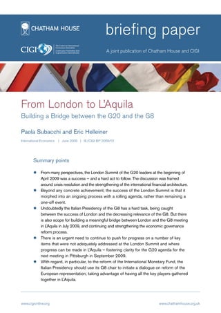 briefing paper
                                                     A joint publication of Chatham House and CIGI




From London to L’Aquila
Building a Bridge between the G20 and the G8

Paola Subacchi and Eric Helleiner
International Economics   | June 2009 | IE/CIGI BP 2009/01




        Summary points

             From many perspectives, the London Summit of the G20 leaders at the beginning of
             April 2009 was a success – and a hard act to follow. The discussion was framed
             around crisis resolution and the strengthening of the international financial architecture.
             Beyond any concrete achievement, the success of the London Summit is that it
             morphed into an ongoing process with a rolling agenda, rather than remaining a
             one-off event.
             Undoubtedly the Italian Presidency of the G8 has a hard task, being caught
             between the success of London and the decreasing relevance of the G8. But there
             is also scope for building a meaningful bridge between London and the G8 meeting
             in L’Aquila in July 2009, and continuing and strengthening the economic governance
             reform process.
             There is an urgent need to continue to push for progress on a number of key
             items that were not adequately addressed at the London Summit and where
             progress can be made in L’Aquila – fostering clarity for the G20 agenda for the
             next meeting in Pittsburgh in September 2009.
             With regard, in particular, to the reform of the International Monetary Fund, the
             Italian Presidency should use its G8 chair to initiate a dialogue on reform of the
             European representation, taking advantage of having all the key players gathered
             together in L’Aquila.




www.cigionline.org                                                                    www.chathamhouse.org.uk
 