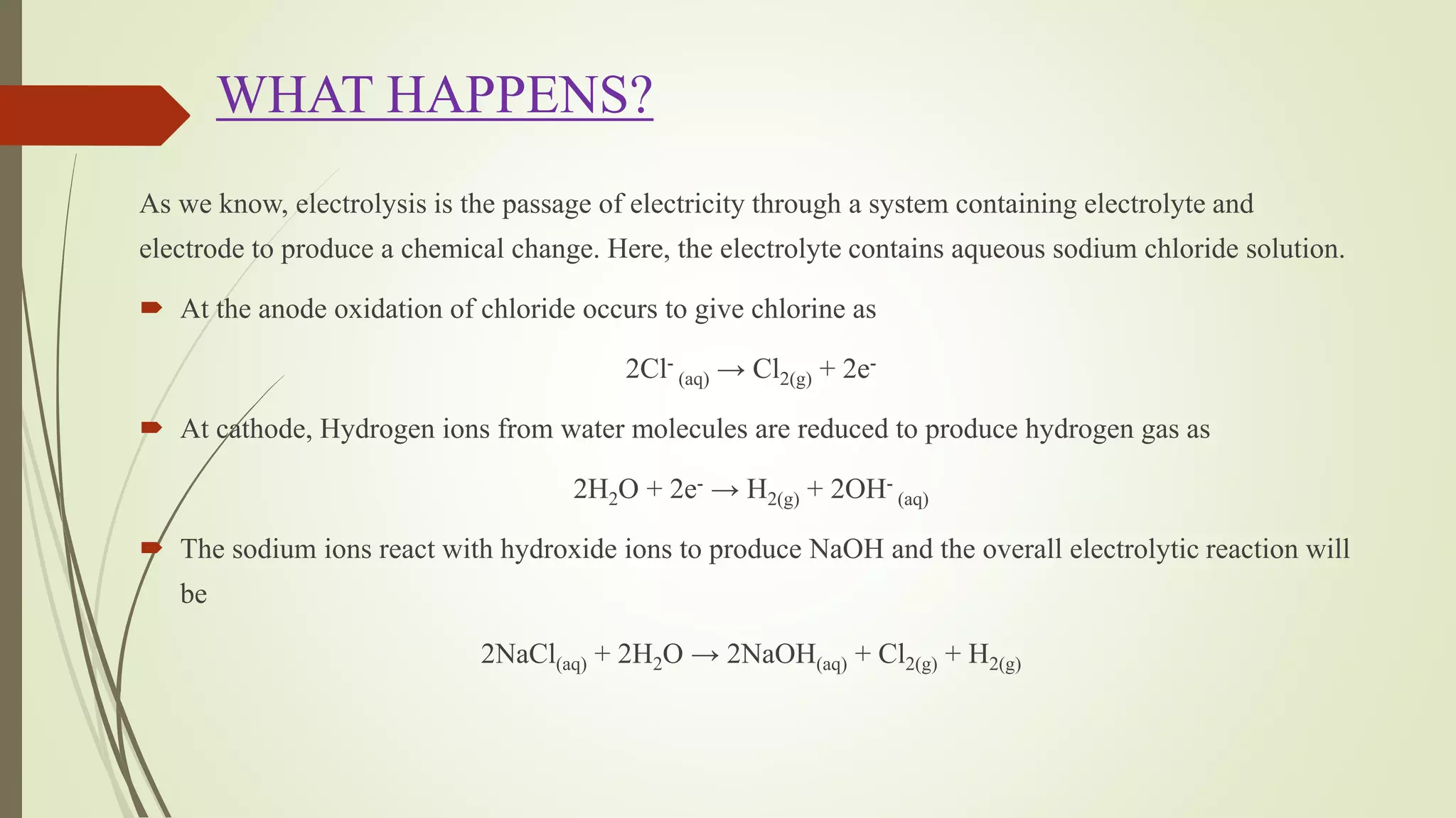 WHAT HAPPENS?
As we know, electrolysis is the passage of electricity through a system containing electrolyte and
electrode to produce a chemical change. Here, the electrolyte contains aqueous sodium chloride solution.
 At the anode oxidation of chloride occurs to give chlorine as
2Cl-
(aq) → Cl2(g) + 2e-
 At cathode, Hydrogen ions from water molecules are reduced to produce hydrogen gas as
2H2O + 2e- → H2(g) + 2OH-
(aq)
 The sodium ions react with hydroxide ions to produce NaOH and the overall electrolytic reaction will
be
2NaCl(aq) + 2H2O → 2NaOH(aq) + Cl2(g) + H2(g)
 