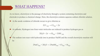 WHAT HAPPENS?
As we know, electrolysis is the passage of electricity through a system containing electrolyte and
electrode to produce a chemical change. Here, the electrolyte contains aqueous sodium chloride solution.
 At the anode oxidation of chloride occurs to give chlorine as
2Cl-
(aq) → Cl2(g) + 2e-
 At cathode, Hydrogen ions from water molecules are reduced to produce hydrogen gas as
2H2O + 2e- → H2(g) + 2OH-
(aq)
 The sodium ions react with hydroxide ions to produce NaOH and the overall electrolytic reaction will
be
2NaCl(aq) + 2H2O → 2NaOH(aq) + Cl2(g) + H2(g)
 