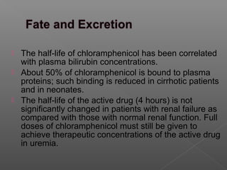  The half-life of chloramphenicol has been correlated
  with plasma bilirubin concentrations.
 About 50% of chloramphenicol is bound to plasma
  proteins; such binding is reduced in cirrhotic patients
  and in neonates.
 The half-life of the active drug (4 hours) is not
  significantly changed in patients with renal failure as
  compared with those with normal renal function. Full
  doses of chloramphenicol must still be given to
  achieve therapeutic concentrations of the active drug
  in uremia.
 