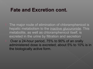  The major route of elimination of chloramphenicol is
  hepatic metabolism to the inactive glucuronide. This
  metabolite, as well as chloramphenicol itself, is
  excreted in the urine by filtration and secretion.
 Over a 24-hour period, 75% to 90% of an orally
  administered dose is excreted; about 5% to 10% is in
  the biologically active form.
 