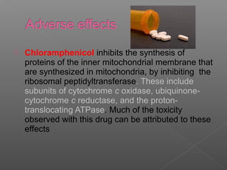    Chloramphenicol inhibits the synthesis of
    proteins of the inner mitochondrial membrane that
    are synthesized in mitochondria, by inhibiting the
    ribosomal peptidyltransferase. These include
    subunits of cytochrome c oxidase, ubiquinone-
    cytochrome c reductase, and the proton-
    translocating ATPase. Much of the toxicity
    observed with this drug can be attributed to these
    effects
 
