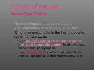    The most important adverse effect of
    chloramphenicol is on the bone marrow.
    Chloramphenicol affects the hematopoietic
    system in two ways:
    › by an non-dose-related idiosyncratic response
      manifested by aplastic anemia, leading in many
      cases to fatal pancytopenia.
    › by a dose-related toxic effect that presents as
      anemia, leukopenia, or thrombocytopenia, and
 