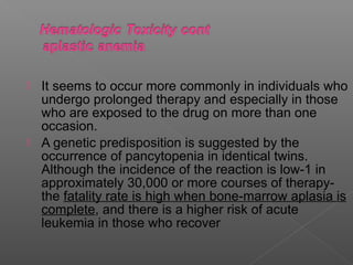  It seems to occur more commonly in individuals who
  undergo prolonged therapy and especially in those
  who are exposed to the drug on more than one
  occasion.
 A genetic predisposition is suggested by the
  occurrence of pancytopenia in identical twins.
  Although the incidence of the reaction is low-1 in
  approximately 30,000 or more courses of therapy-
  the fatality rate is high when bone-marrow aplasia is
  complete, and there is a higher risk of acute
  leukemia in those who recover
 