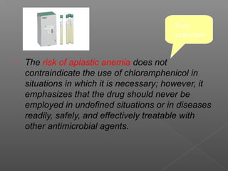 Very
                                          important


   The risk of aplastic anemia does not
    contraindicate the use of chloramphenicol in
    situations in which it is necessary; however, it
    emphasizes that the drug should never be
    employed in undefined situations or in diseases
    readily, safely, and effectively treatable with
    other antimicrobial agents.
 