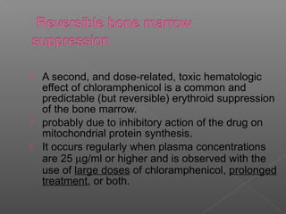  A second, and dose-related, toxic hematologic
  effect of chloramphenicol is a common and
  predictable (but reversible) erythroid suppression
  of the bone marrow.
 probably due to inhibitory action of the drug on
  mitochondrial protein synthesis.
 It occurs regularly when plasma concentrations
  are 25 µg/ml or higher and is observed with the
  use of large doses of chloramphenicol, prolonged
  treatment, or both.
 