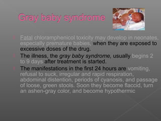  Fatal chloramphenicol toxicity may develop in neonates,
  especially premature babies, when they are exposed to
  excessive doses of the drug.
 The illness, the gray baby syndrome, usually begins 2
  to 9 days after treatment is started.
 The manifestations in the first 24 hours are vomiting,
  refusal to suck, irregular and rapid respiration,
  abdominal distention, periods of cyanosis, and passage
  of loose, green stools. Soon they become flaccid, turn
  an ashen-gray color, and become hypothermic
 