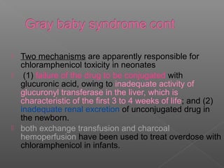  Two mechanisms are apparently responsible for
  chloramphenicol toxicity in neonates
 (1) failure of the drug to be conjugated with
  glucuronic acid, owing to inadequate activity of
  glucuronyl transferase in the liver, which is
  characteristic of the first 3 to 4 weeks of life; and (2)
  inadequate renal excretion of unconjugated drug in
  the newborn.
 both exchange transfusion and charcoal
  hemoperfusion have been used to treat overdose with
  chloramphenicol in infants.
 