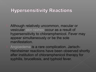  Although relatively uncommon, macular or
  vesicular skin rashes occur as a result of
  hypersensitivity to chloramphenicol. Fever may
  appear simultaneously or be the sole
  manifestation.
 Angioedema is a rare complication. Jarisch-
  Herxheimer reactions have been observed shortly
  after institution of chloramphenicol therapy for
  syphilis, brucellosis, and typhoid fever.
 