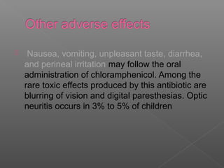     Nausea, vomiting, unpleasant taste, diarrhea,
    and perineal irritation may follow the oral
    administration of chloramphenicol. Among the
    rare toxic effects produced by this antibiotic are
    blurring of vision and digital paresthesias. Optic
    neuritis occurs in 3% to 5% of children
 