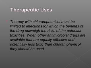    Therapy with chloramphenicol must be
    limited to infections for which the benefits of
    the drug outweigh the risks of the potential
    toxicities. When other antimicrobial drugs are
    available that are equally effective and
    potentially less toxic than chloramphenicol,
    they should be used
 
