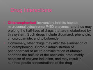  Chloramphenicol irreversibly inhibits hepatic
  microsomal cytochrome P450 enzymes and thus may
  prolong the half-lives of drugs that are metabolized by
  this system. Such drugs include dicumarol, phenytoin,
  chlorpropamide, and tolbutamide.
 Conversely, other drugs may alter the elimination of
  chloramphenicol. Chronic administration of
  phenobarbital or acute administration of rifampin
  shortens the half-life of the antibiotic, presumably
  because of enzyme induction, and may result in
  subtherapeutic concentrations of the drug
 