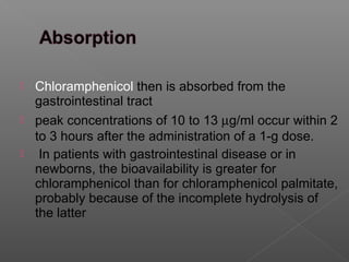  Chloramphenicol then is absorbed from the
  gastrointestinal tract
 peak concentrations of 10 to 13 µg/ml occur within 2
  to 3 hours after the administration of a 1-g dose.
 In patients with gastrointestinal disease or in
  newborns, the bioavailability is greater for
  chloramphenicol than for chloramphenicol palmitate,
  probably because of the incomplete hydrolysis of
  the latter
 