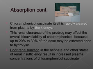  Chloramphenicol succinate itself is rapidly cleared
  from plasma by the kidneys.
 This renal clearance of the prodrug may affect the
  overall bioavailability of chloramphenicol, because
  up to 20% to 30% of the dose may be excreted prior
  to hydrolysis.
 Poor renal function in the neonate and other states
  of renal insufficiency result in increased plasma
  concentrations of chloramphenicol succinate
 