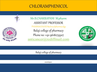 CHLORAMPHENICOL
Balaji college of pharmacy
Mr.B.CHAKRAPANI M.pharm
ASSISTANT PROFESSOR
PHARMACOLOGY&clinicalpharmacolgy
Balaji college of pharmacy
Phone no :+91-9618279507
anticancer@rediffmail.com
anantapur.
 