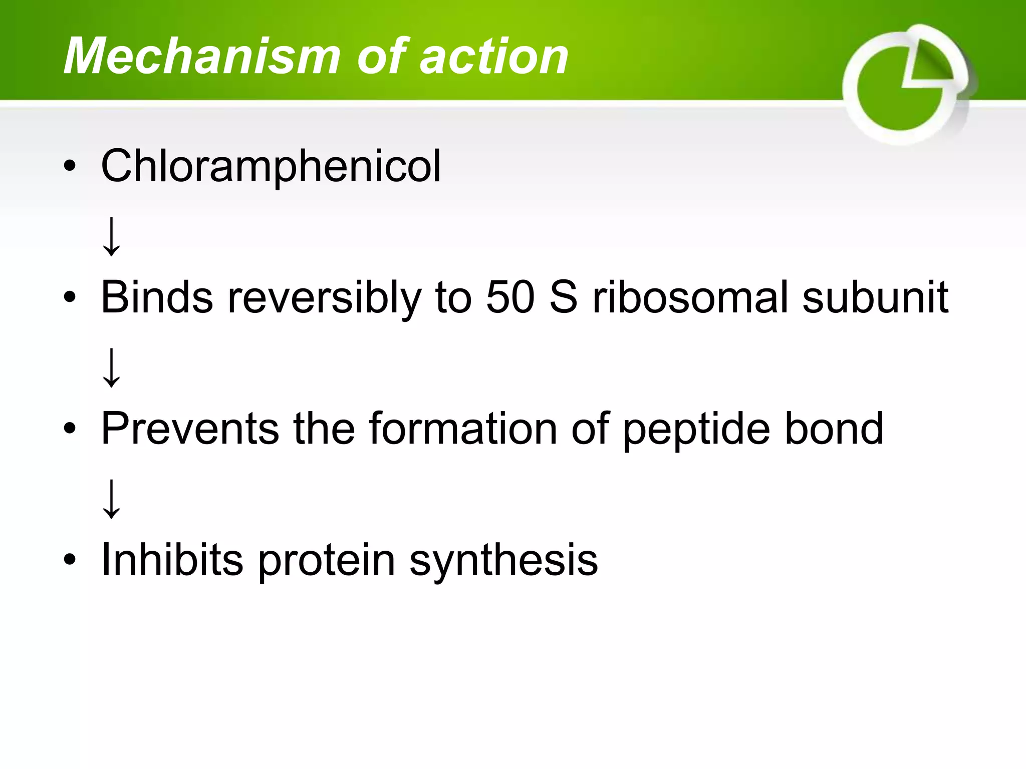 Mechanism of action
• Chloramphenicol
↓
• Binds reversibly to 50 S ribosomal subunit
↓
• Prevents the formation of peptide bond
↓
• Inhibits protein synthesis
 