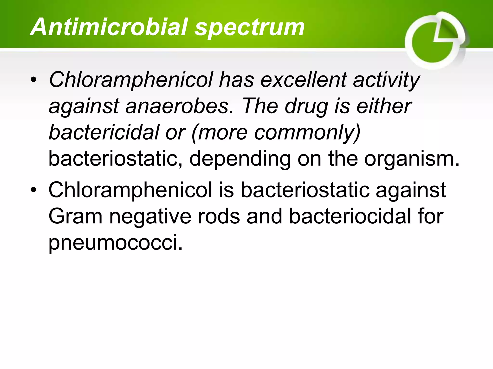 Antimicrobial spectrum
• Chloramphenicol has excellent activity
against anaerobes. The drug is either
bactericidal or (more commonly)
bacteriostatic, depending on the organism.
• Chloramphenicol is bacteriostatic against
Gram negative rods and bacteriocidal for
pneumococci.
 