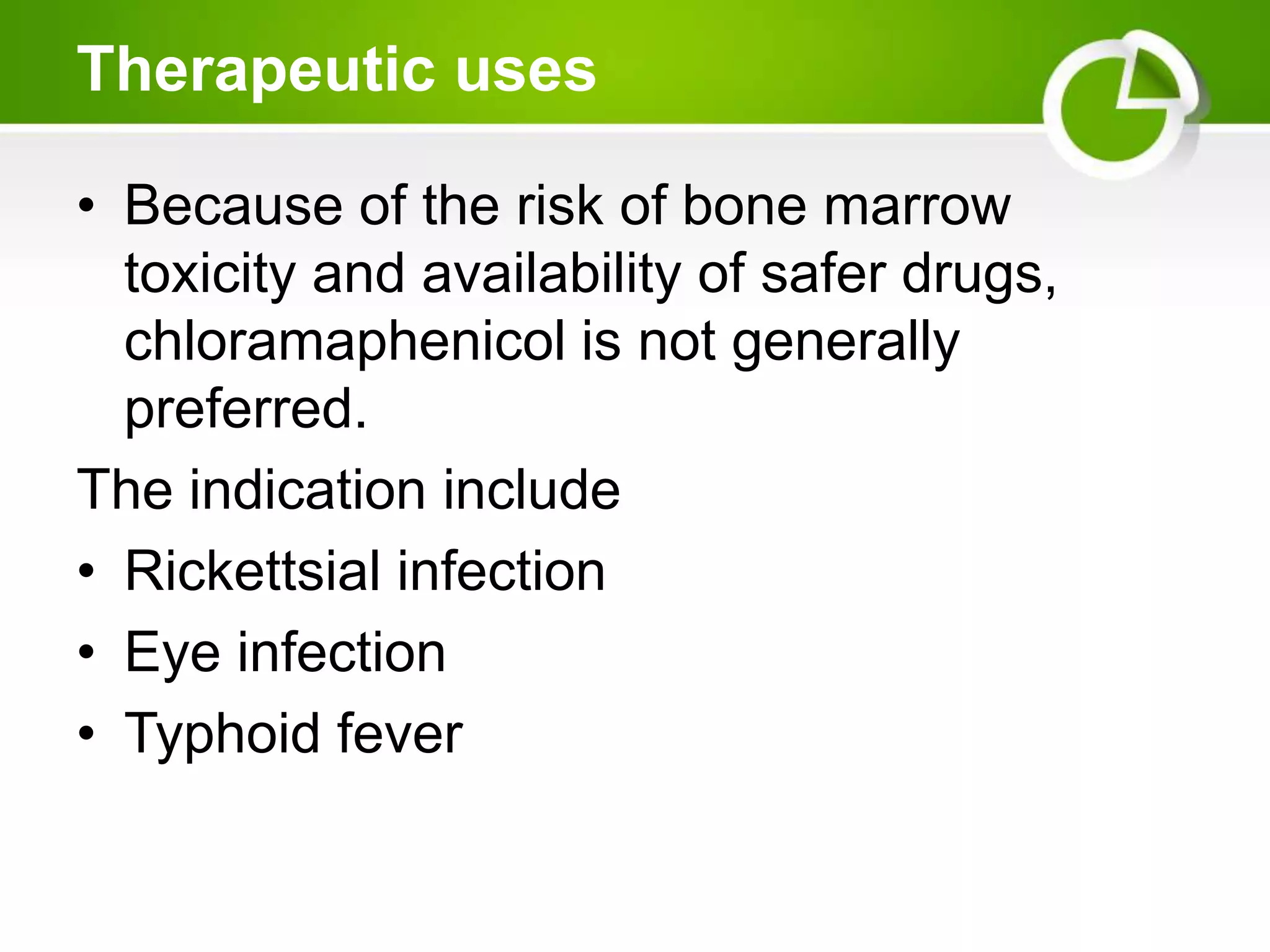 Therapeutic uses
• Because of the risk of bone marrow
toxicity and availability of safer drugs,
chloramaphenicol is not generally
preferred.
The indication include
• Rickettsial infection
• Eye infection
• Typhoid fever
 