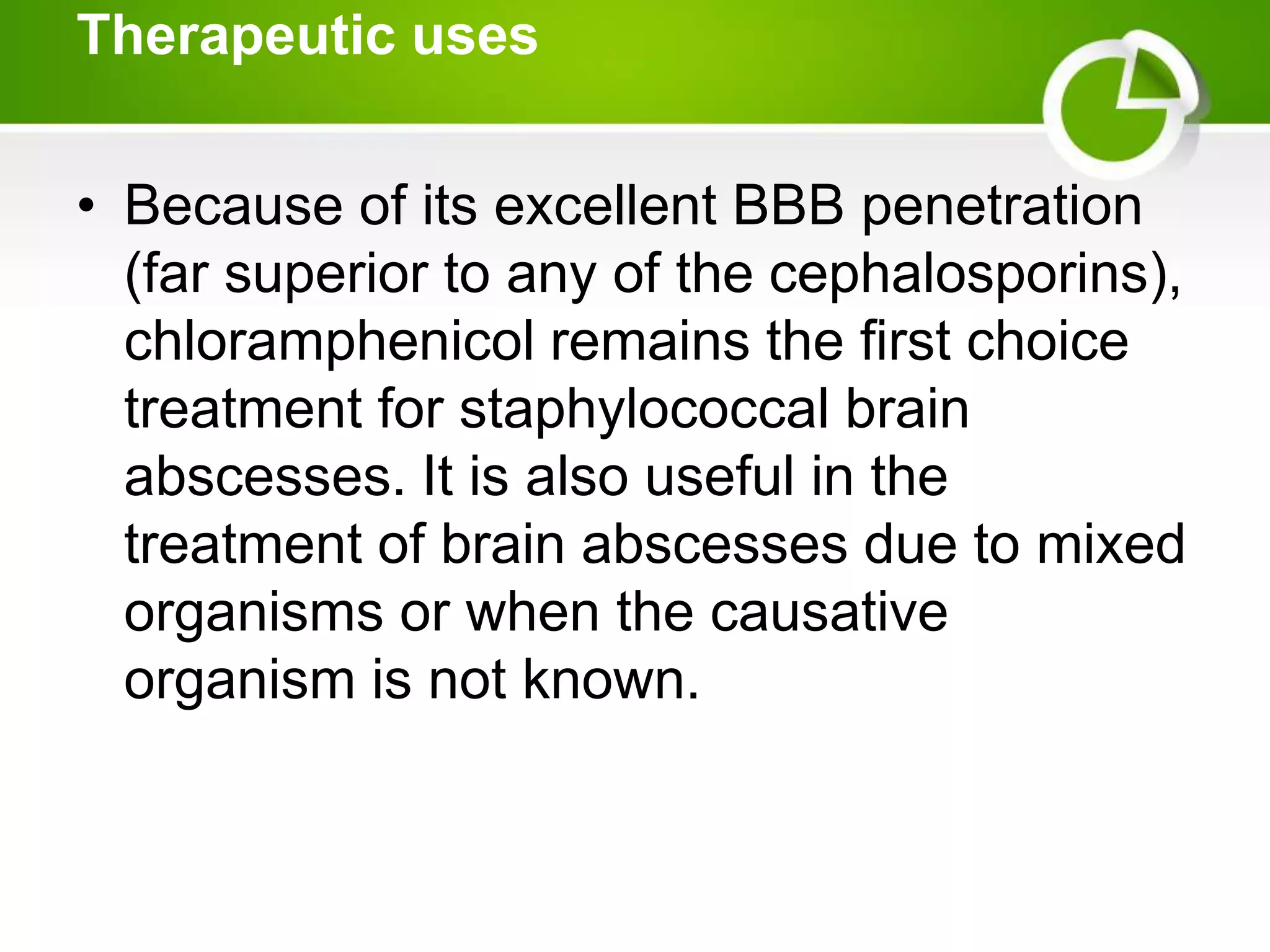 Therapeutic uses
• Because of its excellent BBB penetration
(far superior to any of the cephalosporins),
chloramphenicol remains the first choice
treatment for staphylococcal brain
abscesses. It is also useful in the
treatment of brain abscesses due to mixed
organisms or when the causative
organism is not known.
 