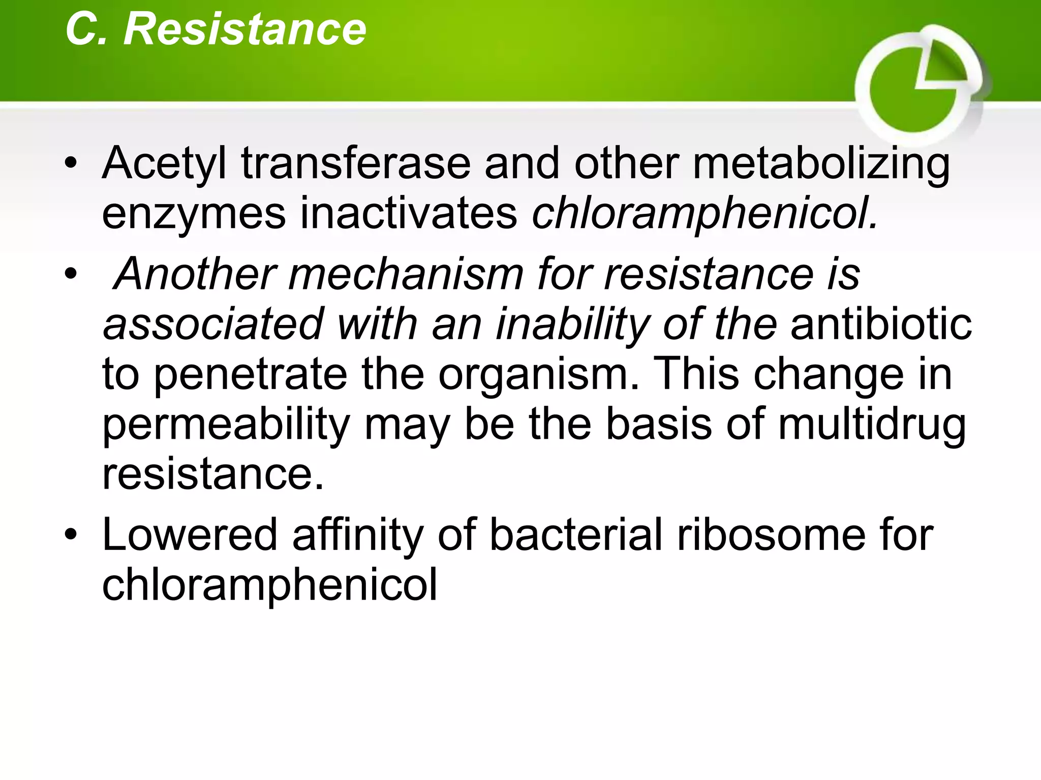 C. Resistance
• Acetyl transferase and other metabolizing
enzymes inactivates chloramphenicol.
• Another mechanism for resistance is
associated with an inability of the antibiotic
to penetrate the organism. This change in
permeability may be the basis of multidrug
resistance.
• Lowered affinity of bacterial ribosome for
chloramphenicol
 