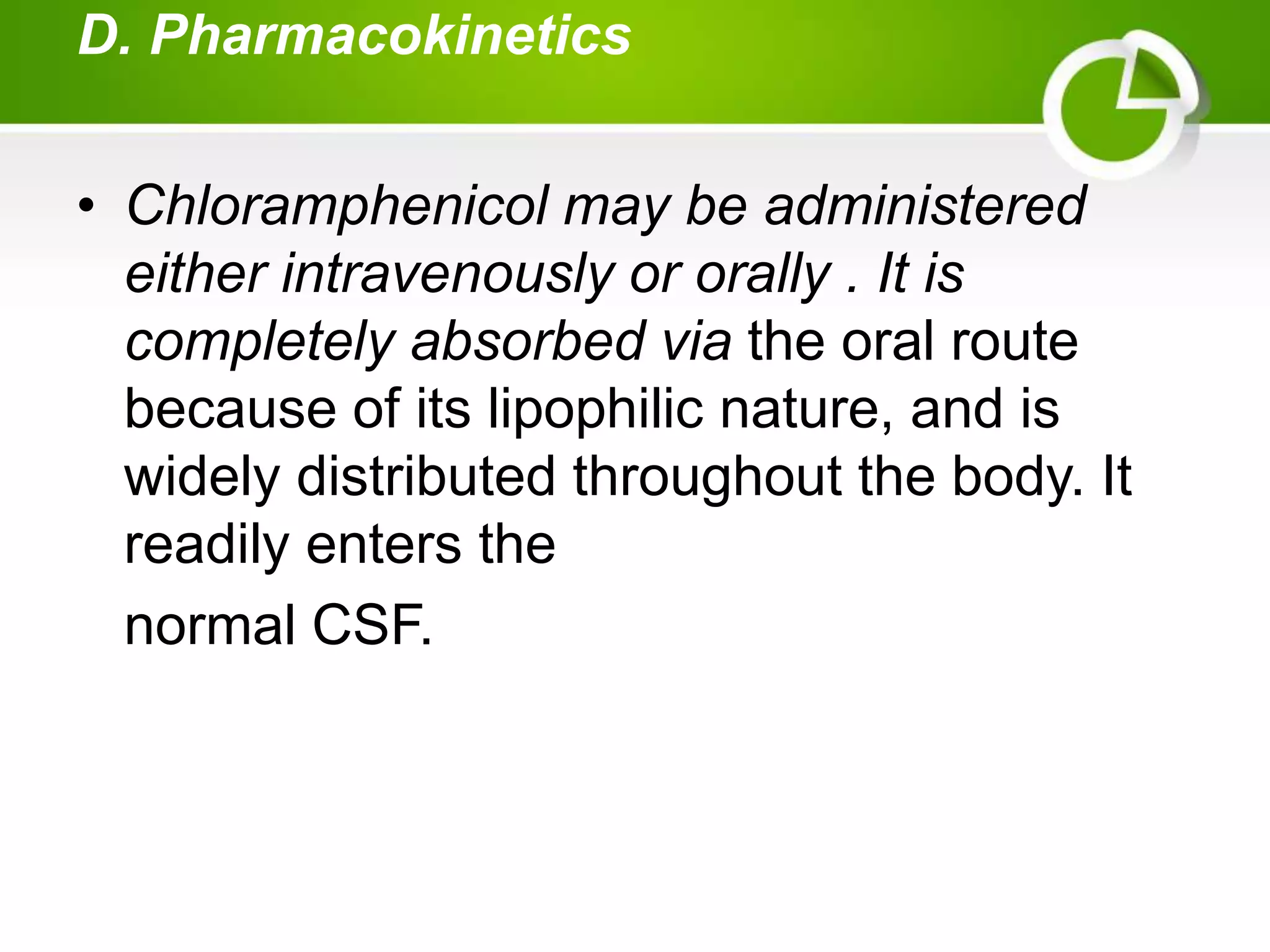 D. Pharmacokinetics
• Chloramphenicol may be administered
either intravenously or orally . It is
completely absorbed via the oral route
because of its lipophilic nature, and is
widely distributed throughout the body. It
readily enters the
normal CSF.
 