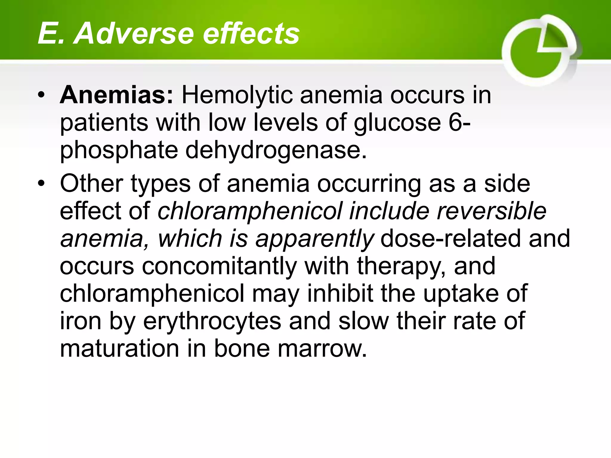 E. Adverse effects
• Anemias: Hemolytic anemia occurs in
patients with low levels of glucose 6-
phosphate dehydrogenase.
• Other types of anemia occurring as a side
effect of chloramphenicol include reversible
anemia, which is apparently dose-related and
occurs concomitantly with therapy, and
chloramphenicol may inhibit the uptake of
iron by erythrocytes and slow their rate of
maturation in bone marrow.
 