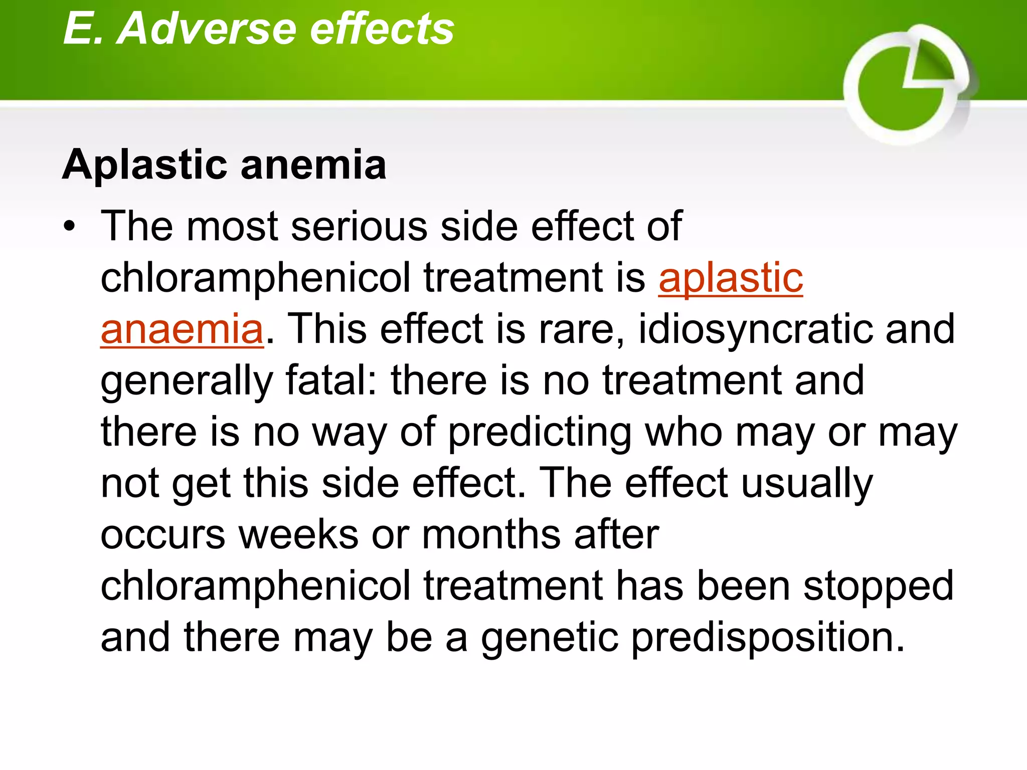 E. Adverse effects
Aplastic anemia
• The most serious side effect of
chloramphenicol treatment is aplastic
anaemia. This effect is rare, idiosyncratic and
generally fatal: there is no treatment and
there is no way of predicting who may or may
not get this side effect. The effect usually
occurs weeks or months after
chloramphenicol treatment has been stopped
and there may be a genetic predisposition.
 