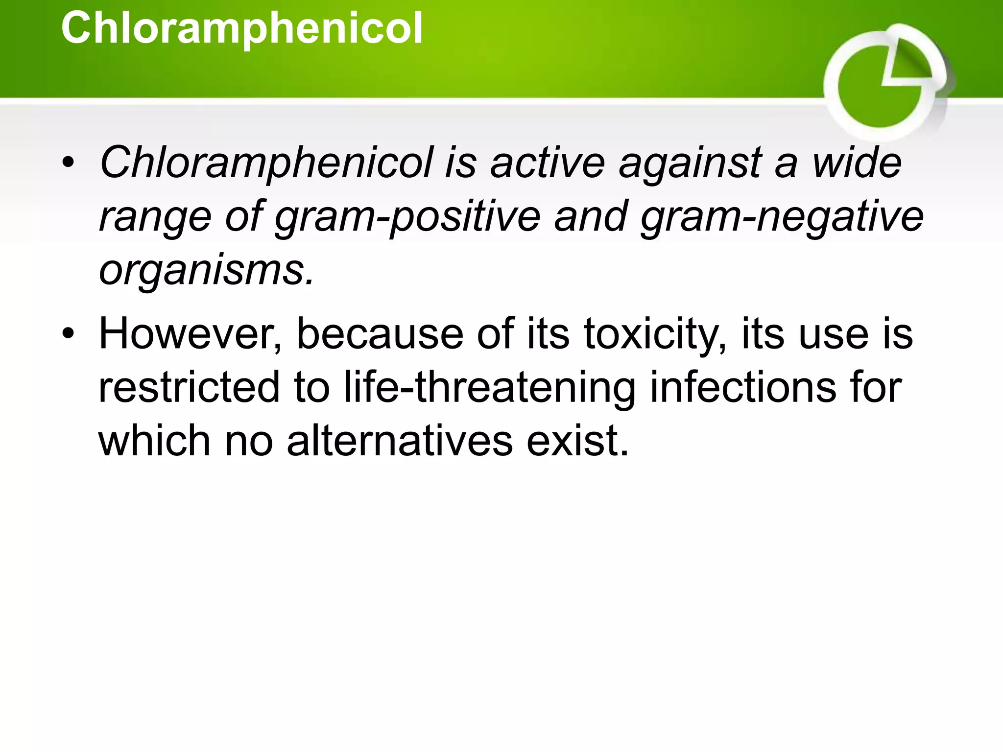Chloramphenicol
• Chloramphenicol is active against a wide
range of gram-positive and gram-negative
organisms.
• However, because of its toxicity, its use is
restricted to life-threatening infections for
which no alternatives exist.
 