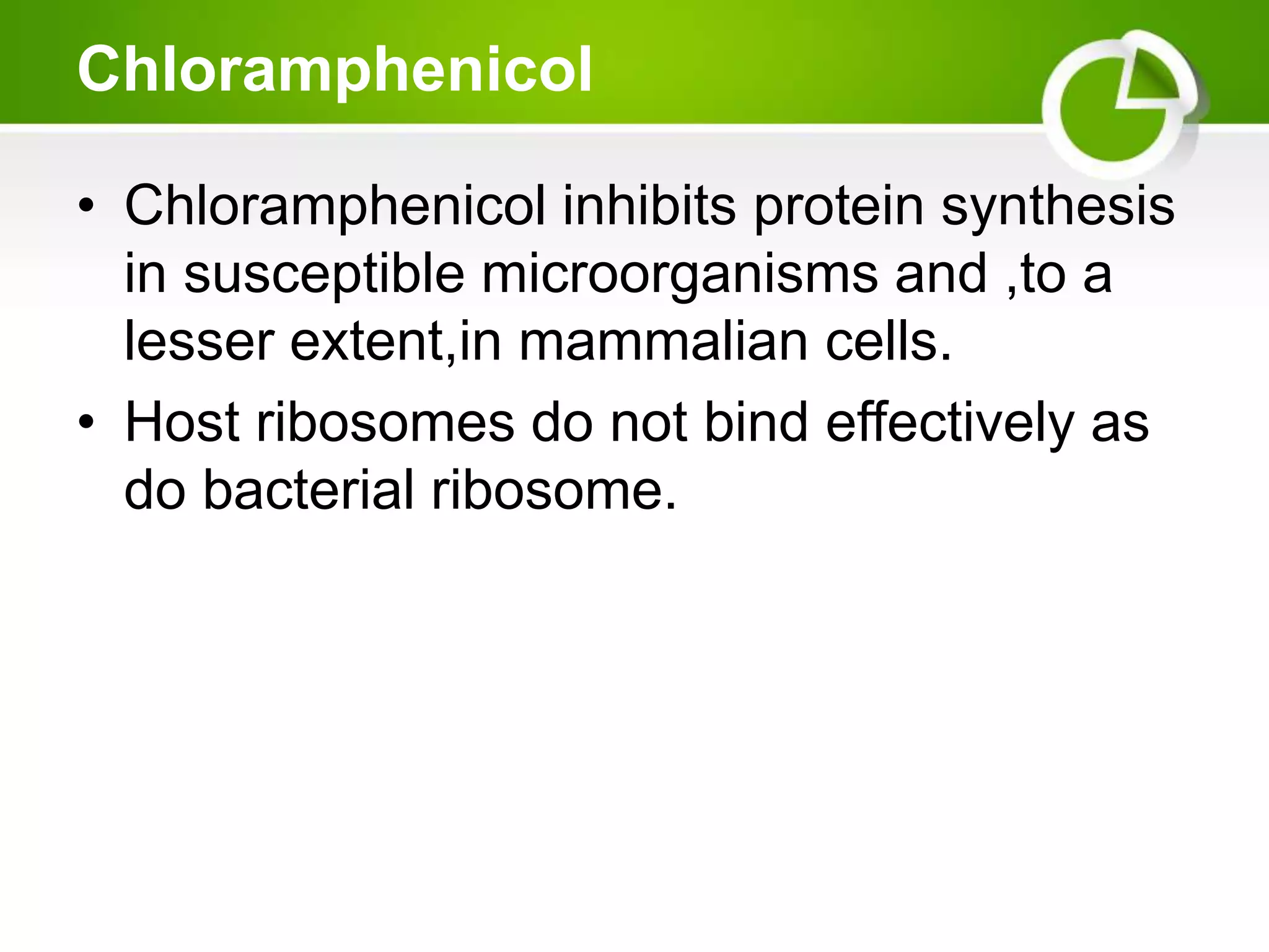 Chloramphenicol
• Chloramphenicol inhibits protein synthesis
in susceptible microorganisms and ,to a
lesser extent,in mammalian cells.
• Host ribosomes do not bind effectively as
do bacterial ribosome.
 