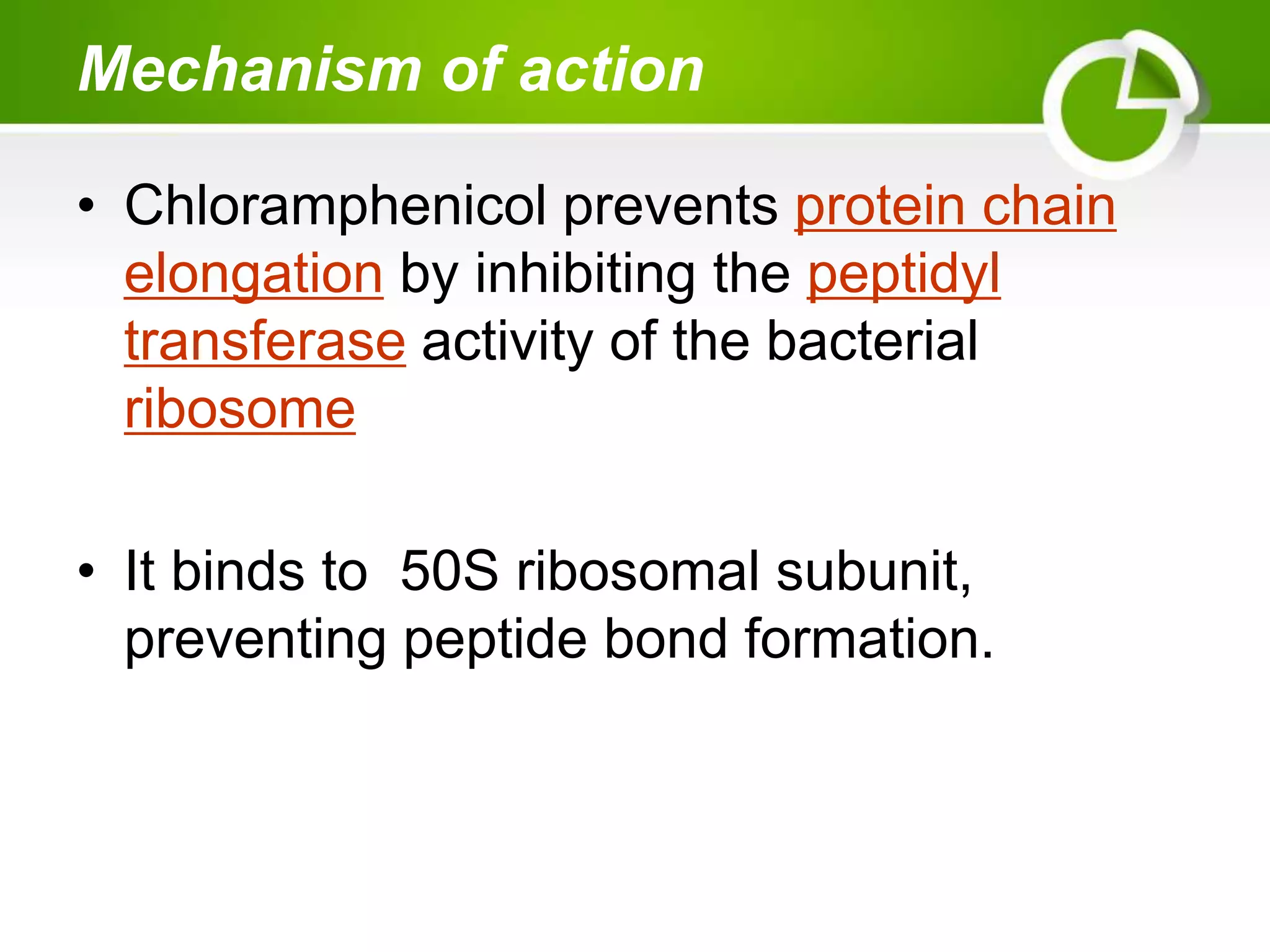 Mechanism of action
• Chloramphenicol prevents protein chain
elongation by inhibiting the peptidyl
transferase activity of the bacterial
ribosome
• It binds to 50S ribosomal subunit,
preventing peptide bond formation.
 