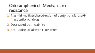 Chloramphenicol- Mechanism of
resistance
1. Plasmid mediated production of acetyltransferase
inactivation of drug.
2. Decreased permeability
3. Production of altered ribosomes.
 