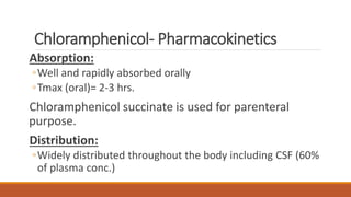 Chloramphenicol- Pharmacokinetics
Absorption:
◦Well and rapidly absorbed orally
◦Tmax (oral)= 2-3 hrs.
Chloramphenicol succinate is used for parenteral
purpose.
Distribution:
◦Widely distributed throughout the body including CSF (60%
of plasma conc.)
 