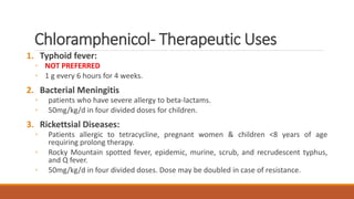 Chloramphenicol- Therapeutic Uses
1. Typhoid fever:
◦ NOT PREFERRED
◦ 1 g every 6 hours for 4 weeks.
2. Bacterial Meningitis
◦ patients who have severe allergy to beta-lactams.
◦ 50mg/kg/d in four divided doses for children.
3. Rickettsial Diseases:
◦ Patients allergic to tetracycline, pregnant women & children <8 years of age
requiring prolong therapy.
◦ Rocky Mountain spotted fever, epidemic, murine, scrub, and recrudescent typhus,
and Q fever.
◦ 50mg/kg/d in four divided doses. Dose may be doubled in case of resistance.
 