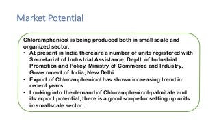 Market Potential
Chloramphenicol is being produced both in small scale and
organized sector.
• At present in India there are a number of units registered with
Secretariat of Industrial Assistance, Deptt. of Industrial
Promotion and Policy, Ministry of Commerce and Industry,
Government of India, New Delhi.
• Export of Chloramphenicol has shown increasing trend in
recent years.
• Looking into the demand of Chloramphenicol-palmitate and
its export potential, there is a good scope for setting up units
in smallscale sector.
 