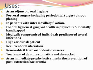 Uses:
1.    As an adjunct to oral hygiene
2.    Post oral surgery including periodontal surgery or root
      planing
3.    In patients with inter maxillary fixation.
4.    For oral hygiene & gingival health in physically & mentally
      handicapped
5.    Medically compromised individuals predisposed to oral
      infections
6.    High caries risk patient
7.    Recurrent oral ulceration
8.    Removable & fixed orthodontic wearers
9.    Treatment of denture stomatitis and dry socket
10.   As an immediate prophylactic rinse in the prevention of
      post-extraction bacteremia
 
