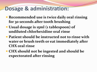 Dosage & administration:
 Recommended use is twice daily oral rinsing
  for 30 seconds after tooth brushing
 Usual dosage is 15ml (1 tablespoon) of
  undiluted chlorhexidine oral rinse
 Patient should be instructed not to rinse with
  water or brush teeth or eat immediately after
  CHX oral rinse
 CHX should not be ingested and should be
  expectorated after rinsing
 