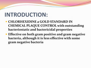 INTRODUCTION:
 CHLORHEXIDINE a GOLD STANDARD IN
  CHEMICAL PLAQUE CONTROL with outstanding
  bacteriostatic and bactericidal properties
 Effective on both gram positive and gram negative
  bacteria, although it is less effective with some
  gram negative bacteria
 