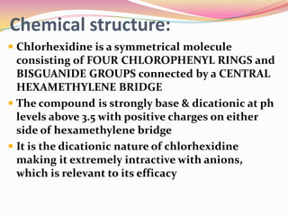 Chemical structure:
 Chlorhexidine is a symmetrical molecule
  consisting of FOUR CHLOROPHENYL RINGS and
  BISGUANIDE GROUPS connected by a CENTRAL
  HEXAMETHYLENE BRIDGE
 The compound is strongly base & dicationic at ph
  levels above 3.5 with positive charges on either
  side of hexamethylene bridge
 It is the dicationic nature of chlorhexidine
  making it extremely intractive with anions,
  which is relevant to its efficacy
 