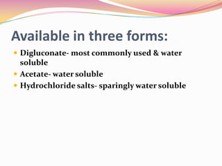 Available in three forms:
 Digluconate- most commonly used & water
  soluble
 Acetate- water soluble
 Hydrochloride salts- sparingly water soluble
 