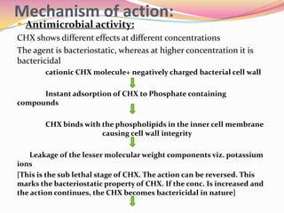 Mechanism of action:
 Antimicrobial activity:
CHX shows different effects at different concentrations
The agent is bacteriostatic, whereas at higher concentration it is
bactericidal
        cationic CHX molecule+ negatively charged bacterial cell wall

      Instant adsorption of CHX to Phosphate containing
compounds

        CHX binds with the phospholipids in the inner cell membrane
                       causing cell wall integrity

   Leakage of the lesser molecular weight components viz. potassium
ions
[This is the sub lethal stage of CHX. The action can be reversed. This
marks the bacteriostatic property of CHX. If the conc. Is increased and
the action continues, the CHX becomes bactericidal in nature]
 