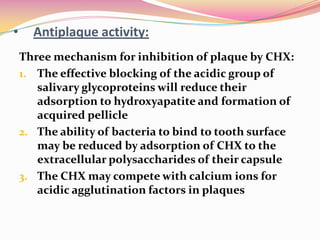 •     Antiplaque activity:
    Three mechanism for inhibition of plaque by CHX:
    1. The effective blocking of the acidic group of
       salivary glycoproteins will reduce their
       adsorption to hydroxyapatite and formation of
       acquired pellicle
    2. The ability of bacteria to bind to tooth surface
       may be reduced by adsorption of CHX to the
       extracellular polysaccharides of their capsule
    3. The CHX may compete with calcium ions for
       acidic agglutination factors in plaques
 