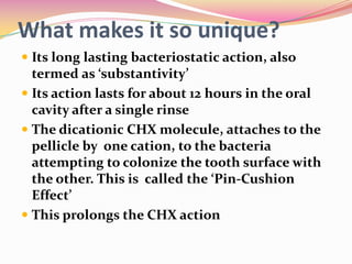 What makes it so unique?
 Its long lasting bacteriostatic action, also
  termed as ‘substantivity’
 Its action lasts for about 12 hours in the oral
  cavity after a single rinse
 The dicationic CHX molecule, attaches to the
  pellicle by one cation, to the bacteria
  attempting to colonize the tooth surface with
  the other. This is called the ‘Pin-Cushion
  Effect’
 This prolongs the CHX action
 