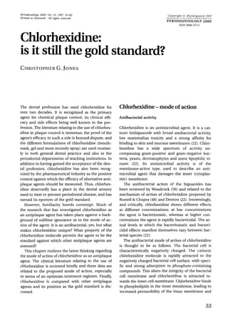 Periodontology 2000, Vol. 15, 1997, 55-62
Printed in Denmark .All rights reserved
Copyright 0 Munksgaard 1997
PERIODONTOLOGY 2000
ISSN 0906-6713
Chlorhexidine:
is it stillthe goldstandard?
CHRISTOPHERG.JONES
The dental profession has used chlorhexidine for
over two decades. It is recognized as the primary
agent for chemical plaque control, its clinical effi-
cacy and side effects being well known to the pro-
fession.The literature relating to the use of chlorhex-
idine in plaque control is immense; the proof of the
agent’s efficacy in such a role is beyond dispute, and
the different formulations of chlorhexidine (mouth-
wash, gel and more recently spray) are used routine-
ly in both general dental practice and also in the
periodontal departments of teaching institutions. In
addition to having gained the acceptance of the den-
tal profession, chlorhexidine has also been recog-
nized by the pharmaceutical industry as the positive
control against which the efficacy of alternative anti-
plaque agents should be measured. Thus, chlorhex-
idine deservedly has a place in the dental armory
used to treat or prevent periodontal disease, and has
earned its eponym of the gold standard.
However, familiarity breeds contempt. Much of
the research that has investigated chlorhexidine as
an antiplaque agent has taken place against a back-
ground of sublime ignorance as to the mode of ac-
tion of the agent. It is an antibacterial, yes, but what
makes chlorhexidine unique? What property of the
chlorhexidine molecule permits the agent to be the
standard against which other antiplaque agents are
assessed?
This chapter outlines the latest thinking regarding
the mode of action of chlorhexidine as an antiplaque
agent. The clinical literature relating to the use of
chlorhexidine is reviewed briefly and these data are
related to the proposed mode of action, especially
in terms of an optimum treatment regimen. Finally,
chlorhexidine is compared with other antiplaque
agents and its position as the gold standard is dis-
cussed.
Chlorhexidine-mode of action
Antibacterial activity
Chlorhexidine is an antimicrobial agent. It is a cat-
ionic bisbiguanide with broad antibacterial activity,
low mammalian toxicity and a strong affinity for
binding to skin and mucous membranes (22).Chlor-
hexidine has a wide spectrum of activity en-
compassing gram-positive and gram-negative bac-
teria, yeasts, dermatophytes and some lipophilic vi-
ruses (22). Its antimicrobial activity is of the
membrane-active type, used to describe an anti-
microbial agent that damages the inner (cytoplas-
mic) membrane.
The antibacterial action of the biguanides has
been reviewed by Woodcock (56) and related to the
mechanism of action of chlorhexidine proposed by
Russell & Chopra (48) and Denton (22).Interestingly,
and critically, chlorhexidine shows different effects
at different concentrations; at low concentrations
the agent is bacteriostatic, whereas at higher con-
centrations the agent is rapidly bactericidal. The ac-
tual levels at which the bacteriostatic and bacteri-
cidal effects manifest themselves vary between bac-
terial species (22).
The antibacterial mode of action of chlorhexidine
is thought to be as follows. The bacterial cell is
characteristically negatively charged. The cationic
chlorhexidine molecule is rapidly attracted to the
negatively charged bacterial cell surface, with speci-
fic and strong adsorption to phosphate-containing
compounds. This alters the integrity of the bacterial
cell membrane and chlorhexidine is attracted to-
wards the inner cell membrane. Chlorhexidine binds
to phospholipids in the inner membrane, leading to
increased permeability of the inner membrane and
55
 
