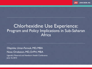 Chlorhexidine Use Experience:
Program and Policy Implications in Sub-Saharan
Africa
​Olayinka Umar-Farouk, MD, MBA
​Nosa Orobaton, MD, DrPH, MBA
​Uganda’s Maternal and Newborn Health Conference
​June 16, 2015
 