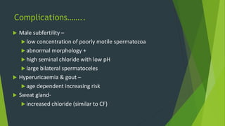 Complications……..
 Male subfertility –
 low concentration of poorly motile spermatozoa
 abnormal morphology +
 high seminal chloride with low pH
 large bilateral spermatoceles
 Hyperuricaemia & gout –
 age dependent increasing risk
 Sweat gland-
 increased chloride (similar to CF)
 